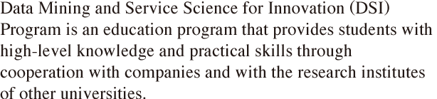 Data Mining and Service Science for Innovation (DSI) Program is an education program that provides students with high–level knowledge and practical skills through cooperation with companies and with the research institutes of other universities.