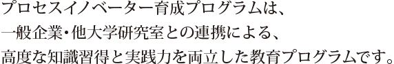 プロセスイノベーター育成プログラムは、一般企業・他大学研究室との連携による、高度な知識習得と実践力を両立した教育プログラムです。