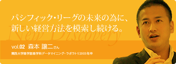 パシフィック・リーグの未来の為に、新しい経営方法を模索し続ける。vol.2森本 譲二さん 関西大学商学部商学科データマイニング・ラボラトリ2003年卒